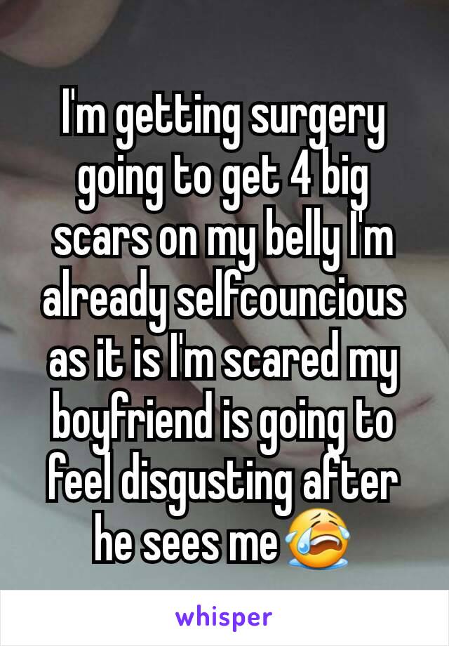 I'm getting surgery going to get 4 big scars on my belly I'm already selfcouncious as it is I'm scared my boyfriend is going to feel disgusting after he sees me😭