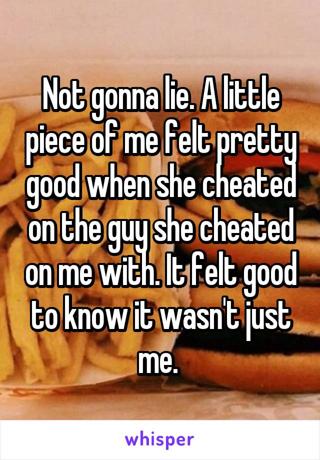 Not gonna lie. A little piece of me felt pretty good when she cheated on the guy she cheated on me with. It felt good to know it wasn't just me. 