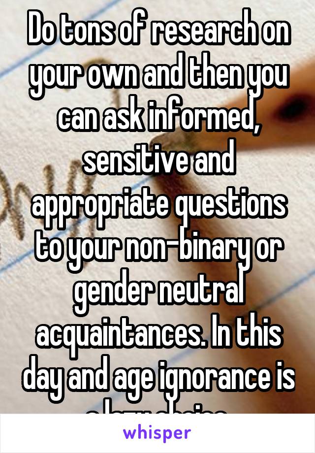 Do tons of research on your own and then you can ask informed, sensitive and appropriate questions to your non-binary or gender neutral acquaintances. In this day and age ignorance is a lazy choice.