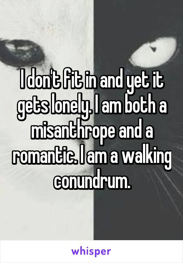 I don't fit in and yet it gets lonely. I am both a misanthrope and a romantic. I am a walking conundrum.