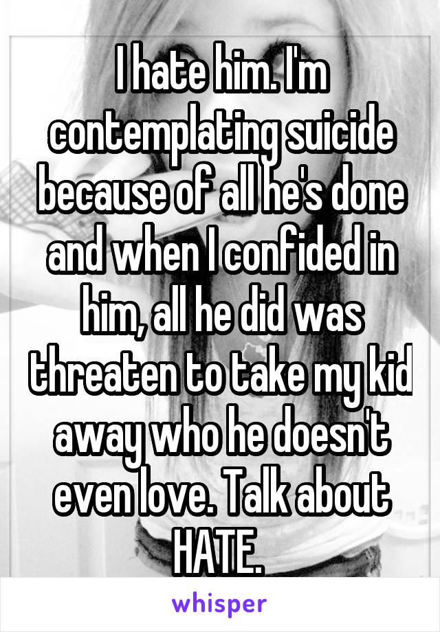 I hate him. I'm contemplating suicide because of all he's done and when I confided in him, all he did was threaten to take my kid away who he doesn't even love. Talk about HATE. 