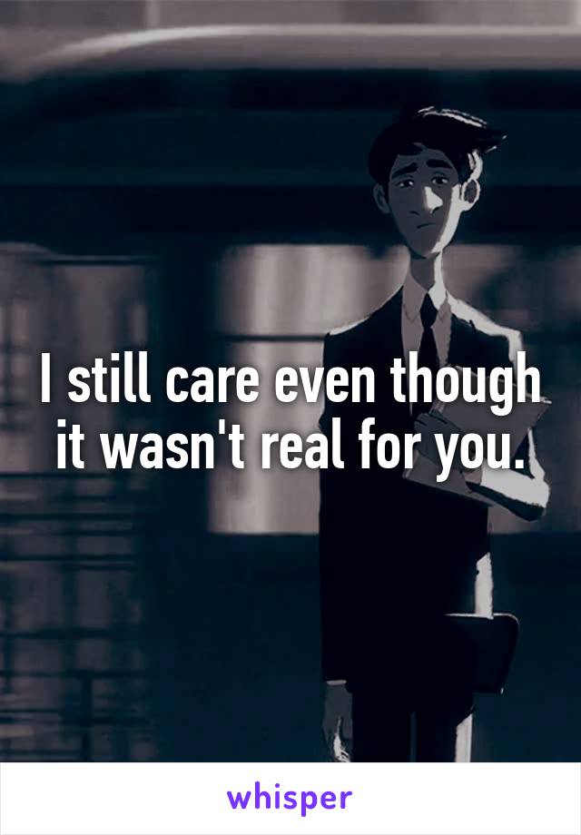 I still care even though it wasn't real for you.