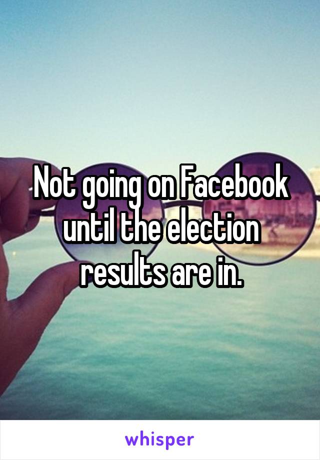 Not going on Facebook until the election results are in.