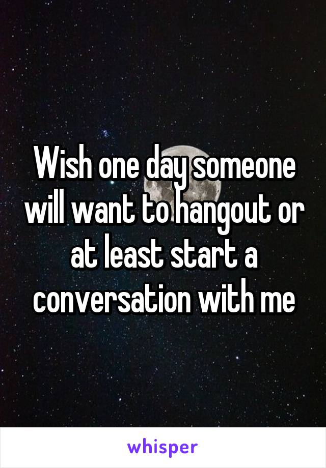 Wish one day someone will want to hangout or at least start a conversation with me