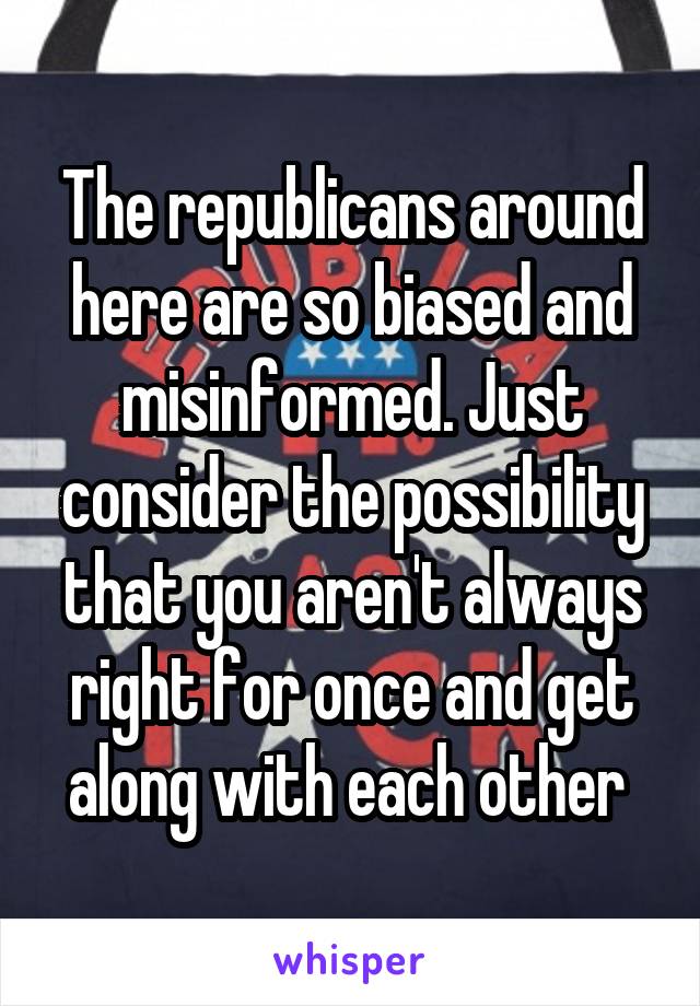 The republicans around here are so biased and misinformed. Just consider the possibility that you aren't always right for once and get along with each other 