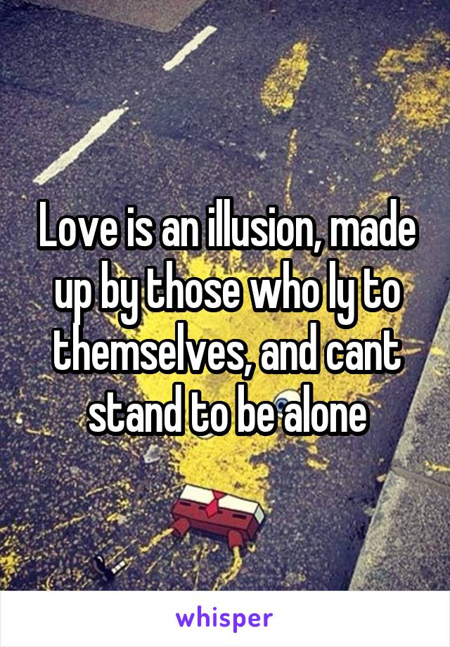 Love is an illusion, made up by those who ly to themselves, and cant stand to be alone