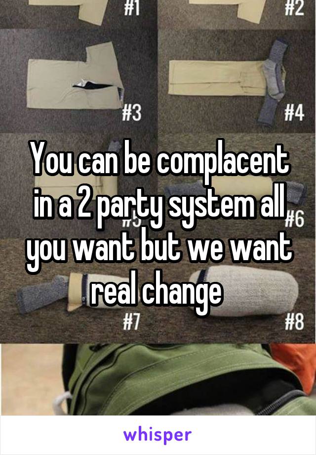 You can be complacent in a 2 party system all you want but we want real change 