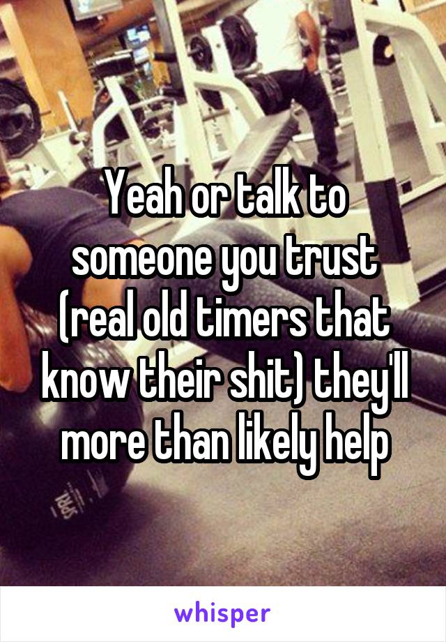 Yeah or talk to someone you trust (real old timers that know their shit) they'll more than likely help