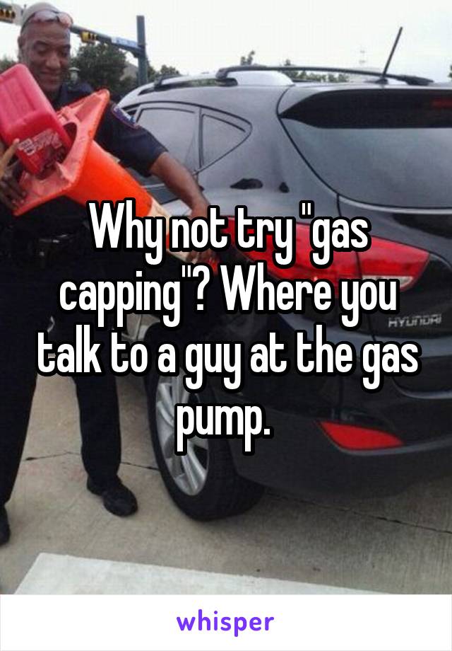 Why not try "gas capping"? Where you talk to a guy at the gas pump. 