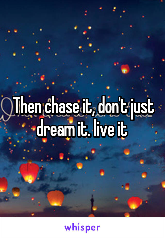 Then chase it, don't just dream it. live it 