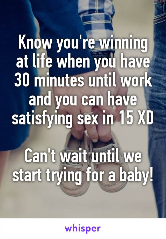 Know you're winning at life when you have 30 minutes until work and you can have satisfying sex in 15 XD

Can't wait until we start trying for a baby! 