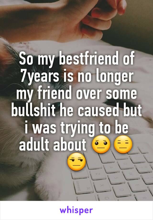 So my bestfriend of 7years is no longer my friend over some bullshit he caused but i was trying to be adult about 😐😑😒