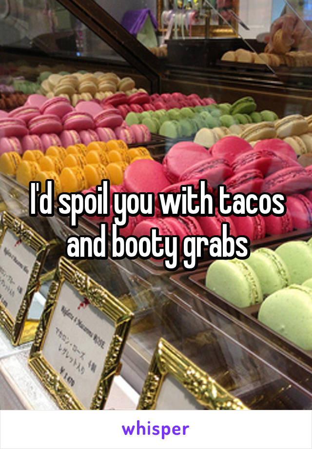 I'd spoil you with tacos and booty grabs