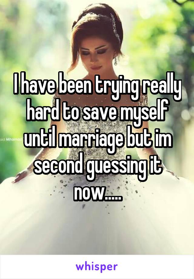 I have been trying really hard to save myself until marriage but im second guessing it now.....