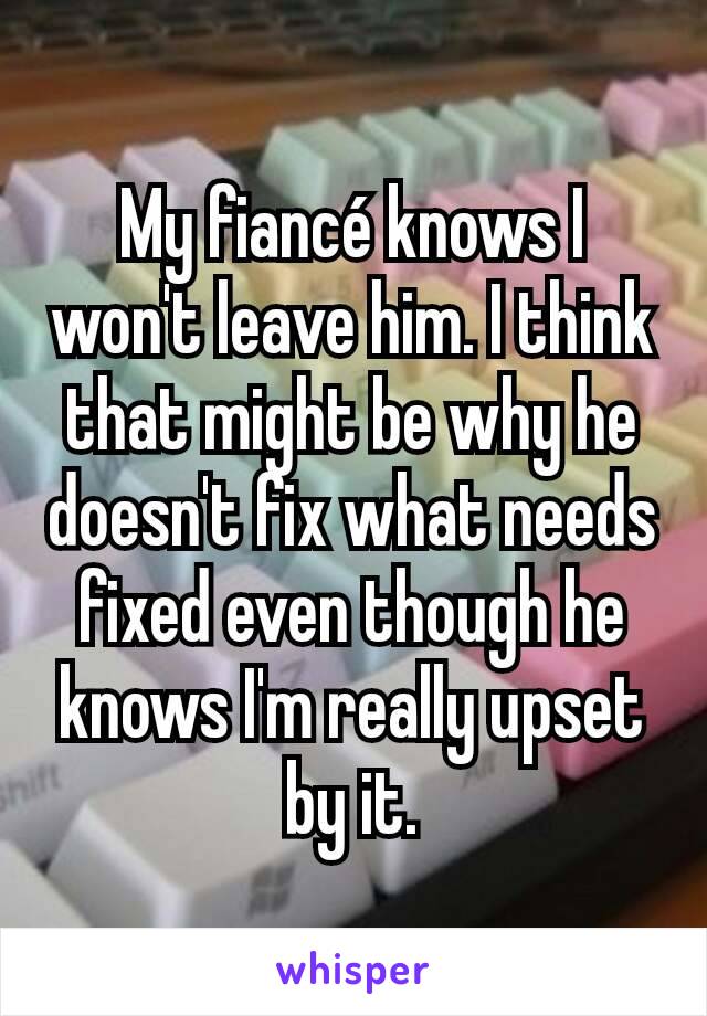 My fiancé knows I won't leave him. I think that might be why he doesn't fix what needs fixed even though he knows I'm really upset by it.