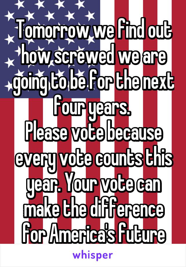 Tomorrow we find out how screwed we are going to be for the next four years. 
Please vote because every vote counts this year. Your vote can make the difference for America's future