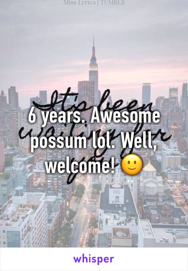 6 years. Awesome possum lol. Well, welcome! 🙂