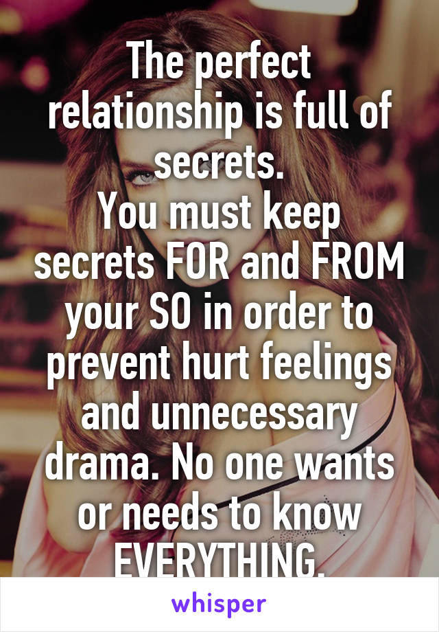 The perfect relationship is full of secrets.
You must keep secrets FOR and FROM your SO in order to prevent hurt feelings and unnecessary drama. No one wants or needs to know EVERYTHING.