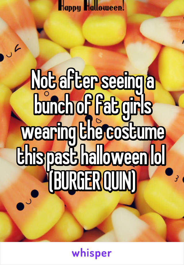 Not after seeing a bunch of fat girls wearing the costume this past halloween lol 
(BURGER QUIN)