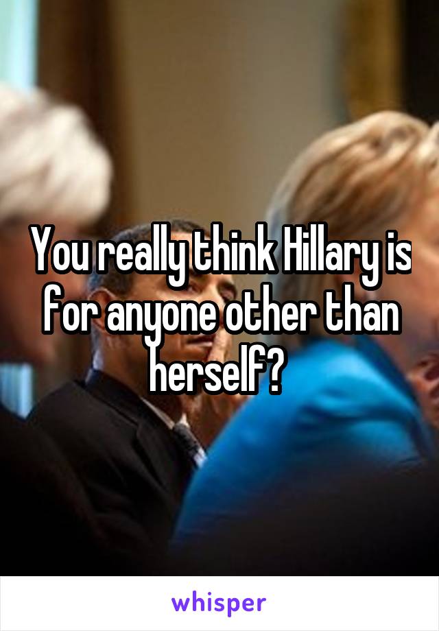 You really think Hillary is for anyone other than herself? 