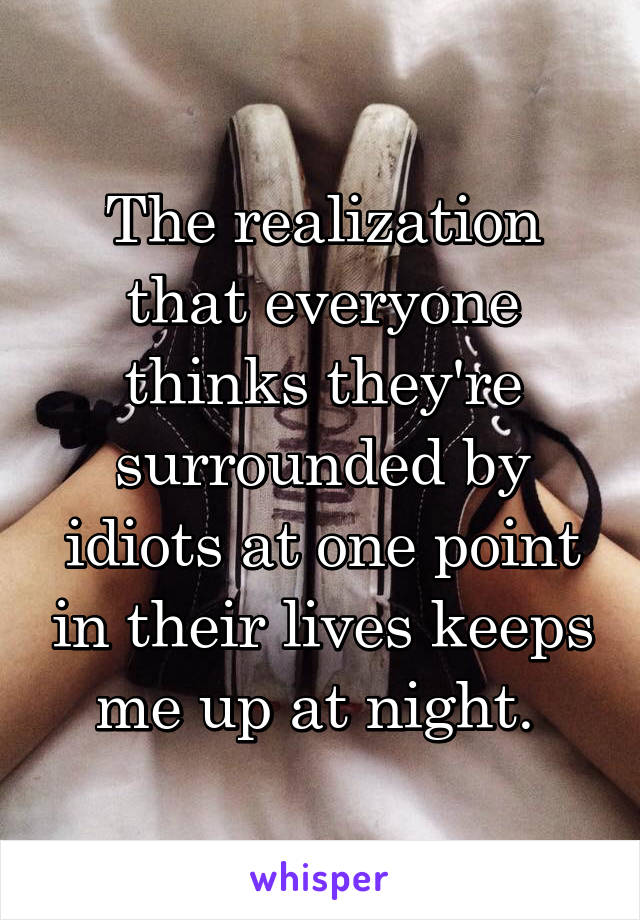 The realization that everyone thinks they're surrounded by idiots at one point in their lives keeps me up at night. 