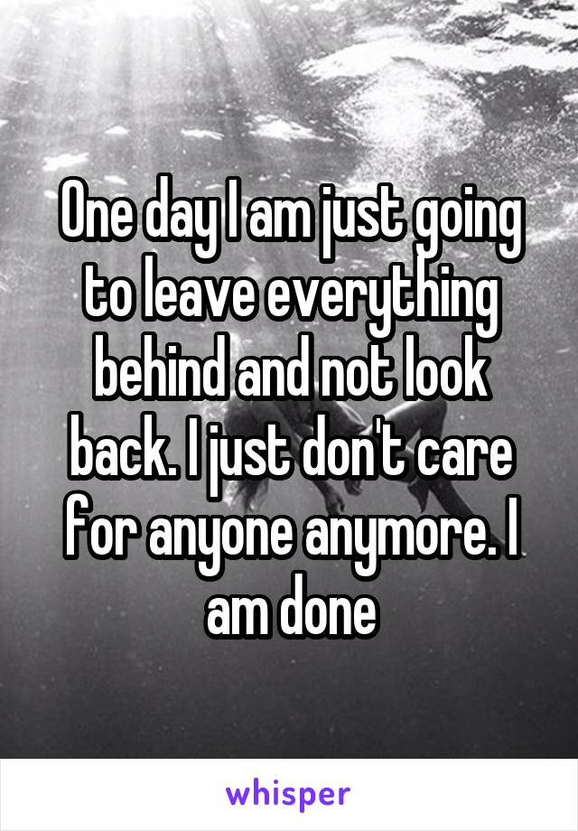 One day I am just going to leave everything behind and not look back. I just don't care for anyone anymore. I am done