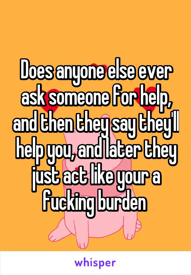 Does anyone else ever ask someone for help, and then they say they'll help you, and later they just act like your a fucking burden 