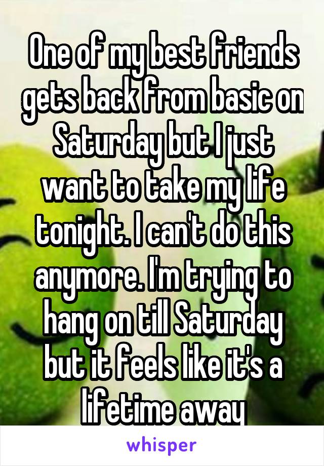 One of my best friends gets back from basic on Saturday but I just want to take my life tonight. I can't do this anymore. I'm trying to hang on till Saturday but it feels like it's a lifetime away