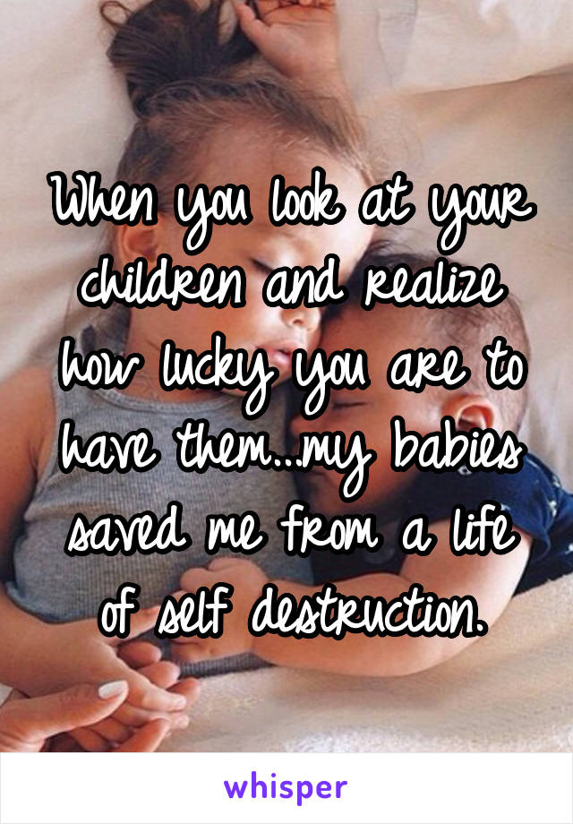 When you look at your children and realize how lucky you are to have them...my babies saved me from a life of self destruction.