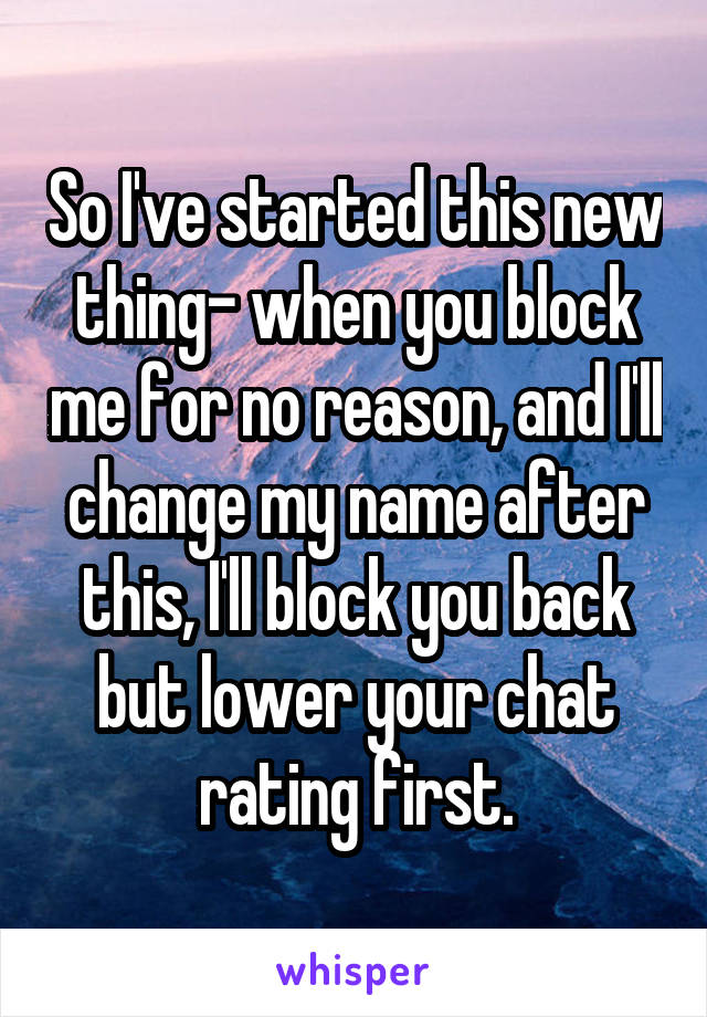 So I've started this new thing- when you block me for no reason, and I'll change my name after this, I'll block you back but lower your chat rating first.