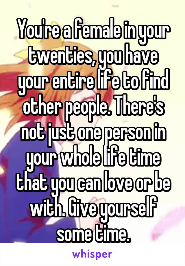 You're a female in your twenties, you have your entire life to find other people. There's not just one person in your whole life time that you can love or be with. Give yourself some time.