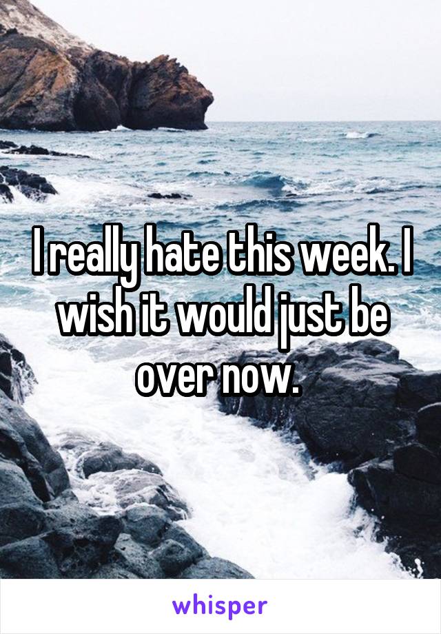 I really hate this week. I wish it would just be over now. 