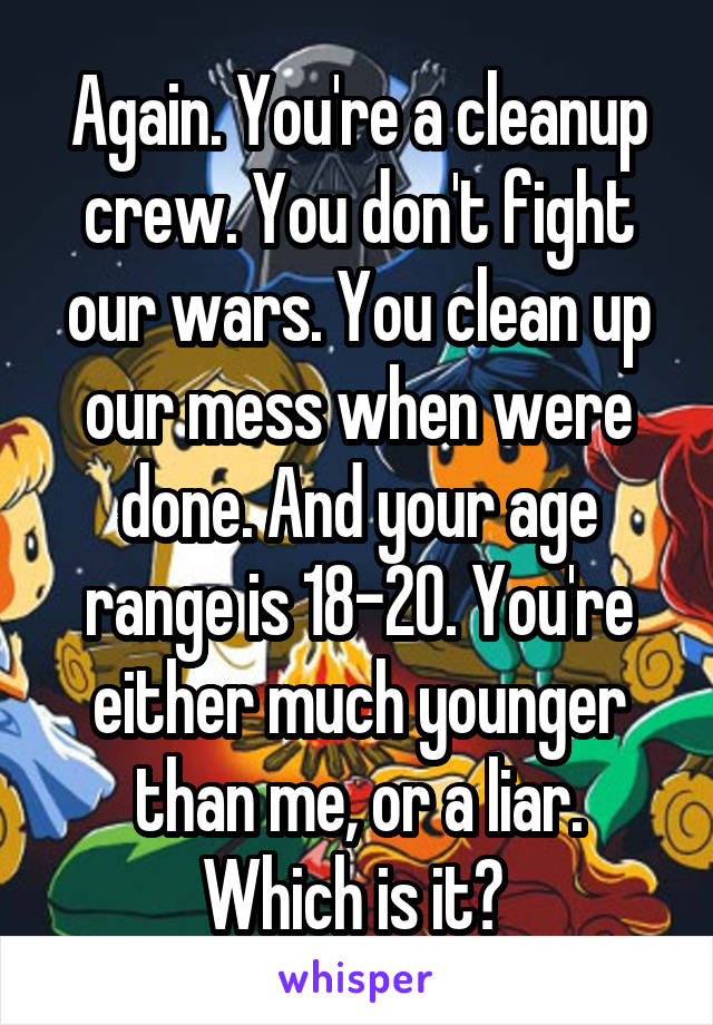 Again. You're a cleanup crew. You don't fight our wars. You clean up our mess when were done. And your age range is 18-20. You're either much younger than me, or a liar. Which is it? 