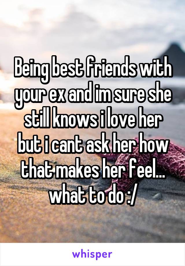 Being best friends with your ex and im sure she still knows i love her but i cant ask her how that makes her feel... what to do :/
