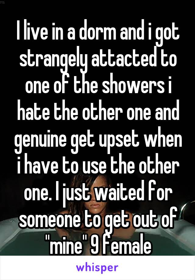 I live in a dorm and i got strangely attacted to one of the showers i hate the other one and genuine get upset when i have to use the other one. I just waited for someone to get out of "mine" 9 female