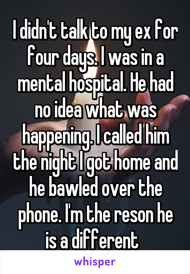 I didn't talk to my ex for four days. I was in a mental hospital. He had no idea what was happening. I called him the night I got home and he bawled over the phone. I'm the reson he is a different  