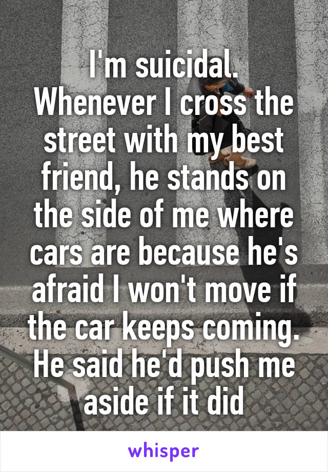 I'm suicidal.
Whenever I cross the street with my best friend, he stands on the side of me where cars are because he's afraid I won't move if the car keeps coming. He said he'd push me aside if it did