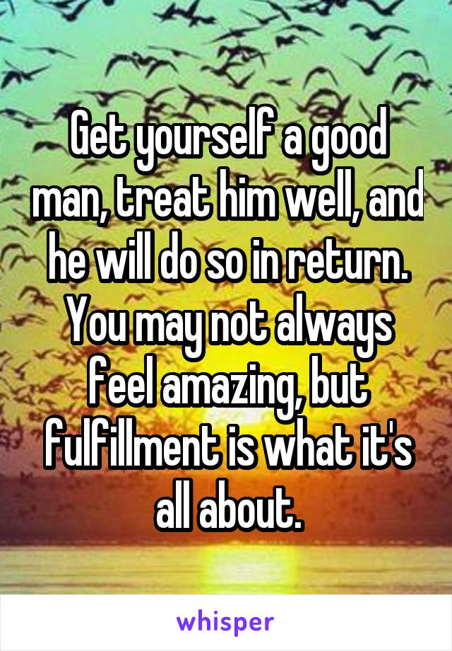 Get yourself a good man, treat him well, and he will do so in return.
You may not always feel amazing, but fulfillment is what it's all about.