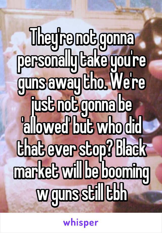 They're not gonna personally take you're guns away tho. We're just not gonna be 'allowed' but who did that ever stop? Black market will be booming w guns still tbh