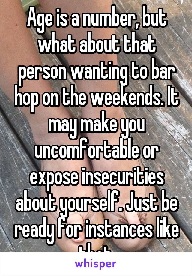 Age is a number, but what about that person wanting to bar hop on the weekends. It may make you uncomfortable or expose insecurities about yourself. Just be ready for instances like that.