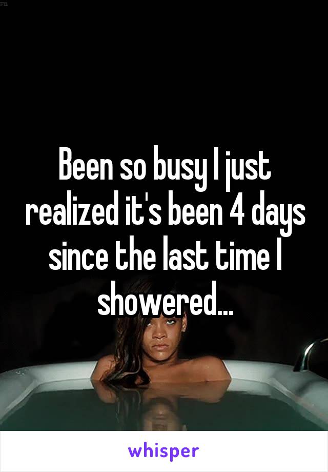 Been so busy I just realized it's been 4 days since the last time I showered...