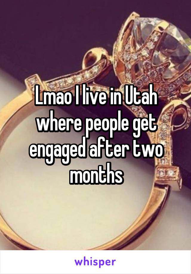 Lmao I live in Utah where people get engaged after two months