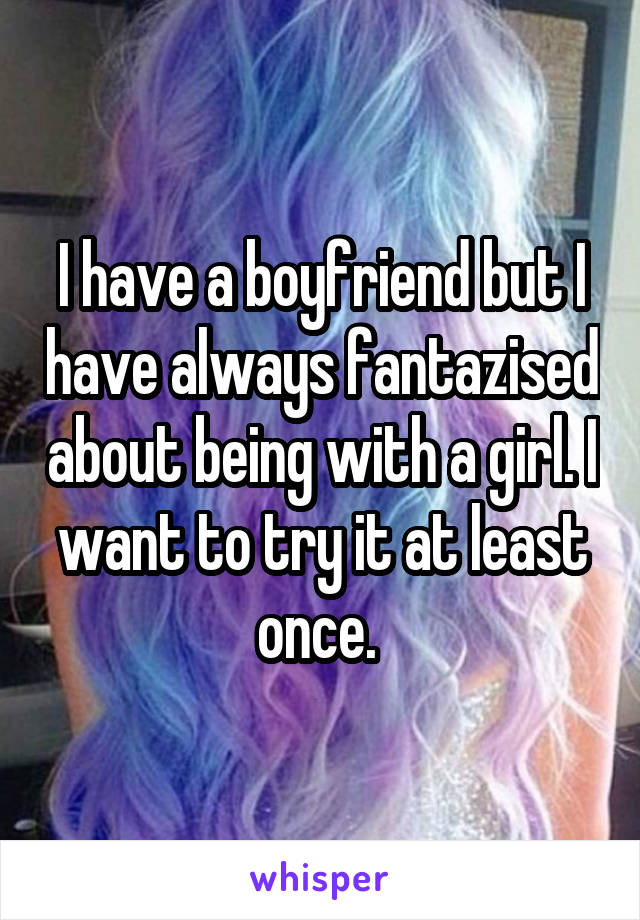 I have a boyfriend but I have always fantazised about being with a girl. I want to try it at least once. 