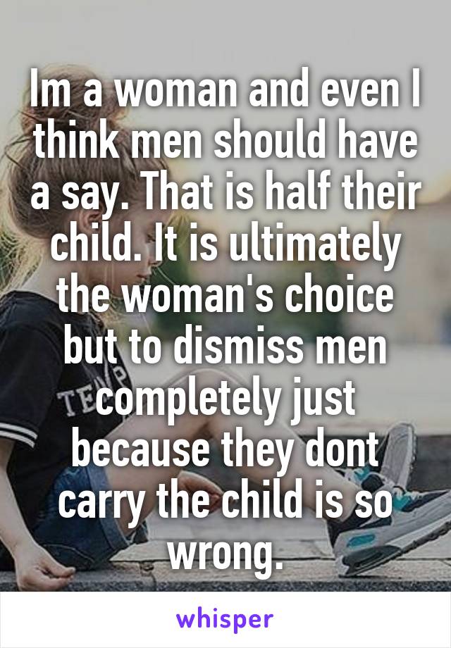 Im a woman and even I think men should have a say. That is half their child. It is ultimately the woman's choice but to dismiss men completely just because they dont carry the child is so wrong.