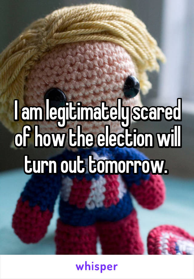 I am legitimately scared of how the election will turn out tomorrow. 