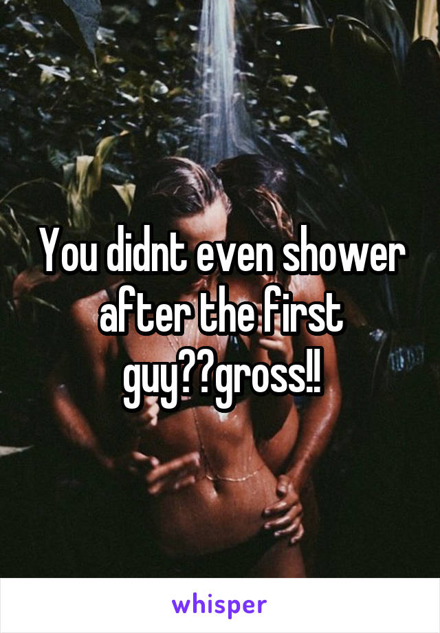 You didnt even shower after the first guy??gross!!