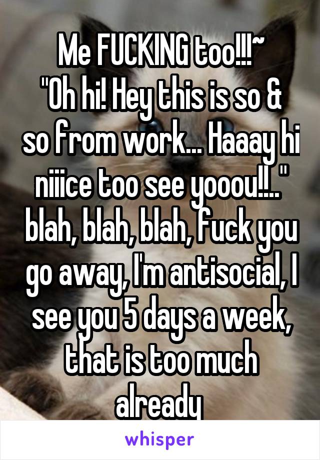 Me FUCKING too!!!~
"Oh hi! Hey this is so & so from work... Haaay hi niiice too see yooou!!.." blah, blah, blah, fuck you go away, I'm antisocial, I see you 5 days a week, that is too much already 