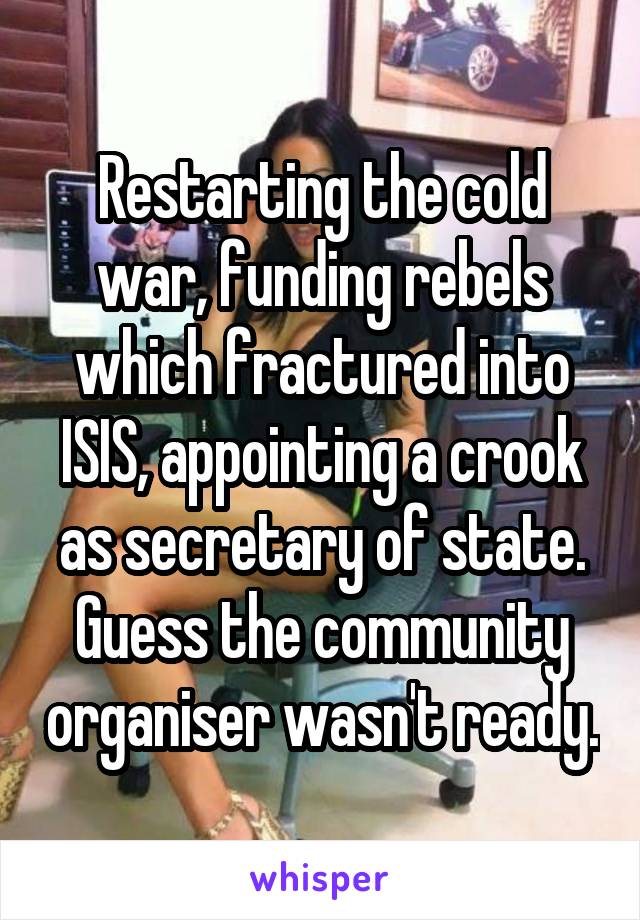 Restarting the cold war, funding rebels which fractured into ISIS, appointing a crook as secretary of state.
Guess the community organiser wasn't ready.