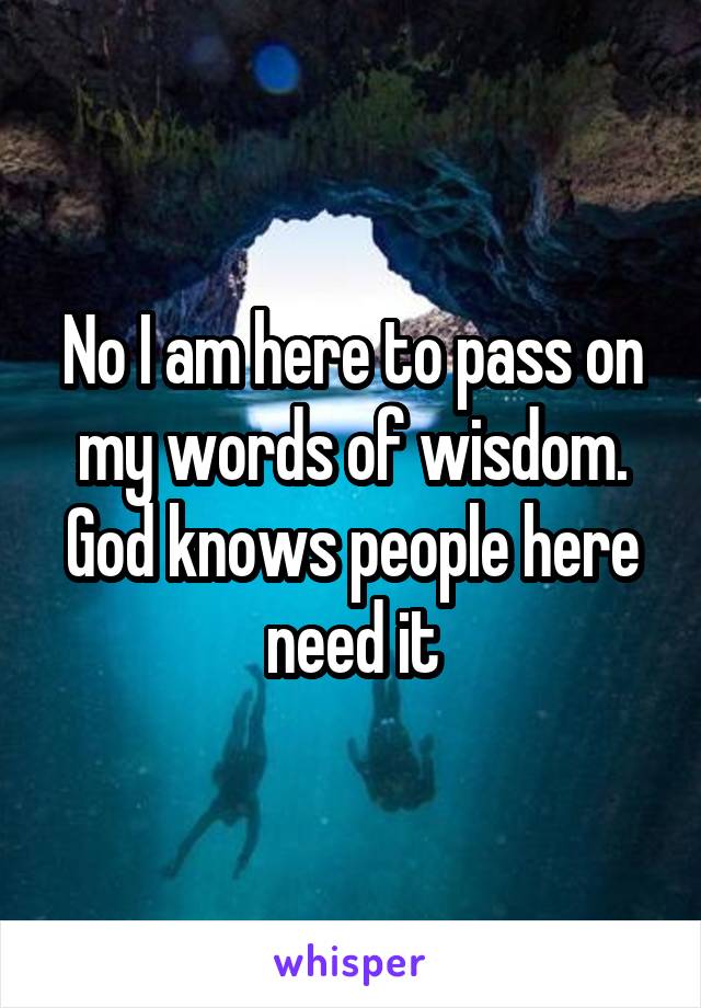 No I am here to pass on my words of wisdom. God knows people here need it