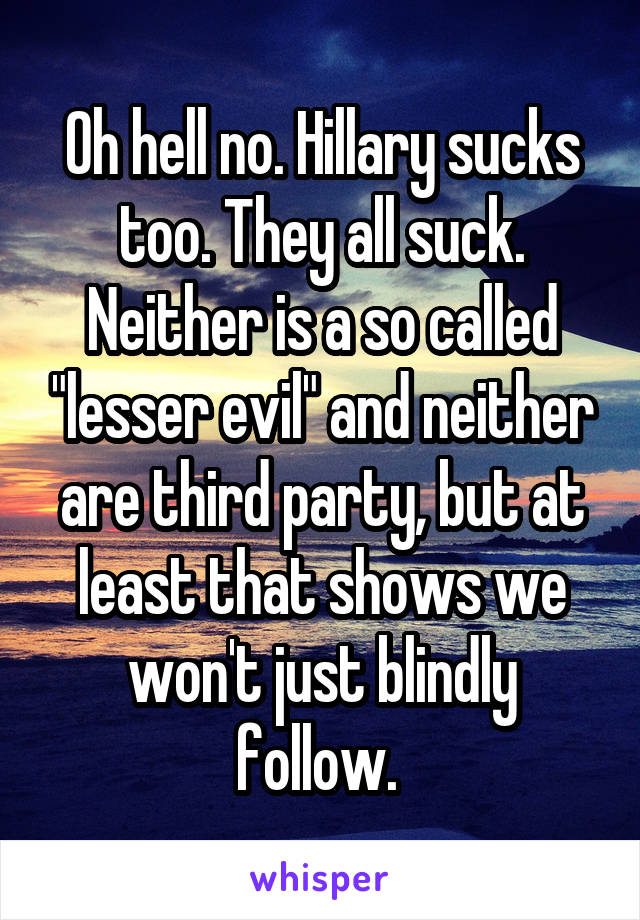 Oh hell no. Hillary sucks too. They all suck. Neither is a so called "lesser evil" and neither are third party, but at least that shows we won't just blindly follow. 